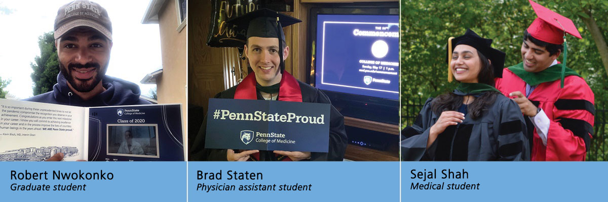 Photos of three Penn State College of Medicine students are combined into one image. From left, graduate student Robert Nwokonko holds an open video card in his hands with a greeting written on the left side and a video screen on the right side. Nwonkonko is in his backyard and wears a Penn State cap and sweatshirt. Physician Assistant student Brad Staten stands in front of a television screen cued up for the virtual Penn State College of Medicine commencement. He wears his cap and gown and holds a banner that says “#Penn State Proud.” Penn State College of Medicine student Sejal Shah stands in front of her brother, who finishes hooding her. Brother and sister are dressed in caps and gowns and are surrounded by potted flowers and shrubs outside the family home.