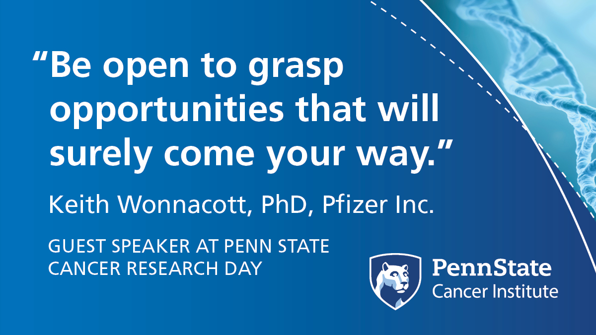 'Be open to grasp opportunities that will surely come your way,' said Keith Wonnacott, PhD, Pfizer Inc., guest speaker at Penn State Cancer Research Day.